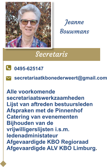 Secretaris  Jeanne Bouwmans 0495-625147 secretariaatkbonederweert@gmail.com Alle voorkomendesecretariaatswerkzaamhedenLijst van aftreden bestuursledenAfspraken met de PinnenhofCatering van evenementenBijhouden van de vrijwilligerslijsten i.s.m. ledenadministateurAfgevaardigde KBO RegioraadAfgevaardigde ALV KBO Limburg.