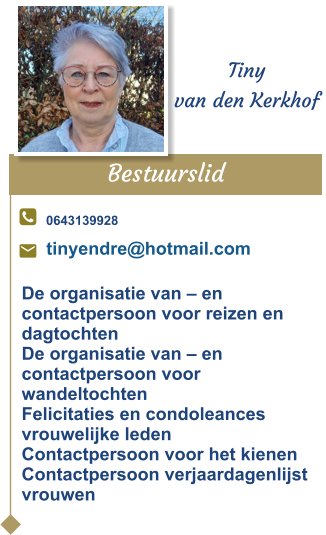 Bestuurslid  Tiny van den Kerkhof 0643139928 tinyendre@hotmail.com De organisatie van – en contactpersoon voor reizen en dagtochten De organisatie van – en contactpersoon voor wandeltochtenFelicitaties en condoleances vrouwelijke ledenContactpersoon voor het kienenContactpersoon verjaardagenlijst vrouwen