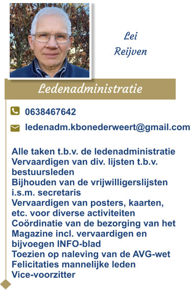 Ledenadministratie  Lei Reijven 0638467642 ledenadm.kbonederweert@gmail.com Alle taken t.b.v. de ledenadministratie Vervaardigen van div. lijsten t.b.v.  bestuursledenBijhouden van de vrijwilligerslijsten i.s.m. secretarisVervaardigen van posters, kaarten, etc. voor diverse activiteitenCoördinatie van de bezorging van het Magazine incl. vervaardigen en bijvoegen INFO-bladToezien op naleving van de AVG-wetFelicitaties mannelijke ledenVice-voorzitter