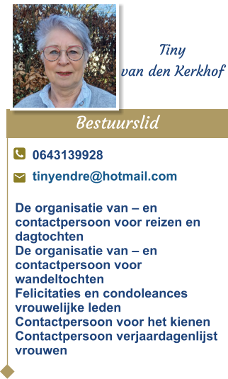 Bestuurslid  Tiny van den Kerkhof 0643139928 tinyendre@hotmail.com De organisatie van – en contactpersoon voor reizen en dagtochten De organisatie van – en contactpersoon voor wandeltochtenFelicitaties en condoleances vrouwelijke ledenContactpersoon voor het kienenContactpersoon verjaardagenlijst vrouwen