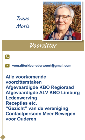 Voorzitter  Truus Moris voorzitterkbonederweert@gmail.com Alle voorkomende voorzitterstakenAfgevaardigde KBO Regioraad Afgevaardigde ALV KBO LimburgLedenwervingRecepties etc.“Gezicht” van de verenigingContactpersoon Meer Bewegenvoor Ouderen