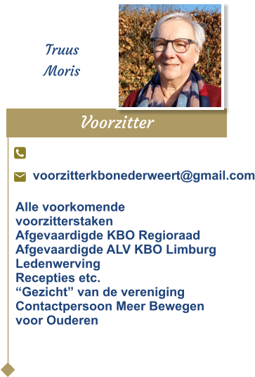 Voorzitter  Truus Moris voorzitterkbonederweert@gmail.com Alle voorkomende voorzitterstakenAfgevaardigde KBO Regioraad Afgevaardigde ALV KBO LimburgLedenwervingRecepties etc.“Gezicht” van de verenigingContactpersoon Meer Bewegenvoor Ouderen