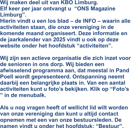 Wij maken deel uit van KBO Limburg. Elf keer per jaar ontvangt u  “ONS Magazine  Limburg”. Hierin vindt u een los blad – de INFO – waarin alle activiteiten staan, die onze vereniging in de komende maand organiseert. Deze informatie en de jaarkalender van 2025 vindt u ook op deze website onder het hoofdstuk “activiteiten”.  Wij zijn een actieve organisatie die zich inzet voor de senioren in ons dorp. Wij bieden een afwisselend programma aan, dat meestal in Pand Poell wordt gepresenteerd. Ontspanning neemt daarbij een belangrijke plaats in. Van een aantal activiteiten kunt u foto’s bekijken. Klik op “Foto’s ” in de menubalk.  Als u nog vragen heeft of wellicht lid wilt worden van onze vereniging dan kunt u altijd contact opnemen met een van onze bestuursleden. De namen vindt u onder het hoofdstuk: “Bestuur”.