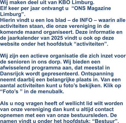 Wij maken deel uit van KBO Limburg. Elf keer per jaar ontvangt u  “ONS Magazine  Limburg”. Hierin vindt u een los blad – de INFO – waarin alle activiteiten staan, die onze vereniging in de komende maand organiseert. Deze informatie en de jaarkalender van 2025 vindt u ook op deze website onder het hoofdstuk “activiteiten”.  Wij zijn een actieve organisatie die zich inzet voor de senioren in ons dorp. Wij bieden een afwisselend programma aan, dat meestal in Dansrijck wordt gepresenteerd. Ontspanning neemt daarbij een belangrijke plaats in. Van een aantal activiteiten kunt u foto’s bekijken. Klik op “Foto’s ” in de menubalk.  Als u nog vragen heeft of wellicht lid wilt worden van onze vereniging dan kunt u altijd contact opnemen met een van onze bestuursleden. De namen vindt u onder het hoofdstuk: “Bestuur”.