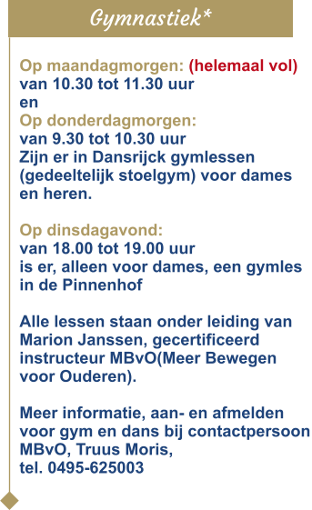 Gymnastiek* Op maandagmorgen: (helemaal vol)van 10.30 tot 11.30 uur en Op donderdagmorgen: van 9.30 tot 10.30 uur Zijn er in Dansrijck gymlessen(gedeeltelijk stoelgym) voor dames en heren.  Op dinsdagavond:  van 18.00 tot 19.00 uuris er, alleen voor dames, een gymles in de Pinnenhof  Alle lessen staan onder leiding van Marion Janssen, gecertificeerd instructeur MBvO(Meer Bewegen voor Ouderen).  Meer informatie, aan- en afmelden voor gym en dans bij contactpersoon MBvO, Truus Moris, tel. 0495-625003