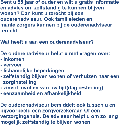 Bent u 55 jaar of ouder en wilt u gratis informatie en advies om zelfstandig te kunnen blijven wonen? Dan kunt u terecht bij een ouderenadviseur. Ook familieleden en mantelzorgers kunnen bij de ouderenadviseur terecht.  Wat heeft u aan een ouderenadviseur?  De ouderenadviseur helpt u met vragen over: - inkomen - vervoer - lichamelijke beperkingen - zelfstandig blijven wonen of verhuizen naar een  zorginstelling - zinvol invullen van uw tijd(dagbesteding) - eenzaamheid en afhankelijkheid  De ouderenadviseur bemiddelt ook tussen u en bijvoorbeeld een zorgverzekeraar. Of een verzorgingshuis. De adviseur helpt u om zo lang mogelijk zelfstandig te blijven wonen