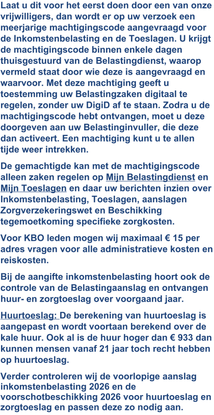 Laat u dit voor het eerst doen door een van onze vrijwilligers, dan wordt er op uw verzoek een meerjarige machtigingscode aangevraagd voor de Inkomstenbelasting en de Toeslagen. U krijgt de machtigingscode binnen enkele dagen thuisgestuurd van de Belastingdienst, waarop vermeld staat door wie deze is aangevraagd en waarvoor. Met deze machtiging geeft u toestemming uw Belastingzaken digitaal te regelen, zonder uw DigiD af te staan. Zodra u de machtigingscode hebt ontvangen, moet u deze doorgeven aan uw Belastinginvuller, die deze dan activeert. Een machtiging kunt u te allen tijde weer intrekken. De gemachtigde kan met de machtigingscode alleen zaken regelen op Mijn Belastingdienst en Mijn Toeslagen en daar uw berichten inzien over Inkomstenbelasting, Toeslagen, aanslagen Zorgverzekeringswet en Beschikking tegemoetkoming specifieke zorgkosten. Voor KBO leden mogen wij maximaal € 15 per adres vragen voor alle administratieve kosten en reiskosten. Bij de aangifte inkomstenbelasting hoort ook de controle van de Belastingaanslag en ontvangen huur- en zorgtoeslag over voorgaand jaar. Huurtoeslag: De berekening van huurtoeslag is aangepast en wordt voortaan berekend over de kale huur. Ook al is de huur hoger dan € 933 dan kunnen mensen vanaf 21 jaar toch recht hebben op huurtoeslag. Verder controleren wij de voorlopige aanslag inkomstenbelasting 2026 en de voorschotbeschikking 2026 voor huurtoeslag en zorgtoeslag en passen deze zo nodig aan. 