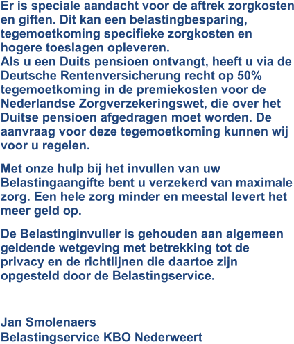 Er is speciale aandacht voor de aftrek zorgkosten en giften. Dit kan een belastingbesparing, tegemoetkoming specifieke zorgkosten en hogere toeslagen opleveren.Als u een Duits pensioen ontvangt, heeft u via de Deutsche Rentenversicherung recht op 50% tegemoetkoming in de premiekosten voor de Nederlandse Zorgverzekeringswet, die over het Duitse pensioen afgedragen moet worden. De aanvraag voor deze tegemoetkoming kunnen wij voor u regelen.  Met onze hulp bij het invullen van uw Belastingaangifte bent u verzekerd van maximale zorg. Een hele zorg minder en meestal levert het meer geld op. De Belastinginvuller is gehouden aan algemeen geldende wetgeving met betrekking tot de privacy en de richtlijnen die daartoe zijn opgesteld door de Belastingservice.  Jan SmolenaersBelastingservice KBO Nederweert