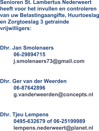Senioren St. Lambertus Nederweert  heeft voor het invullen en controleren van uw Belastingaangifte, Huurtoeslag en Zorgtoeslag 3 getrainde vrijwilligers:  Dhr. Jan Smolenaers         06-29894715         j.smolenaers73@gmail.com  Dhr. Ger van der Weerden         06-87642896         g.vanderweerden@concepts.nl          Dhr. Tjeu Lempens         0495-632679 of 06-25199989         lempens.nederweert@planet.nl