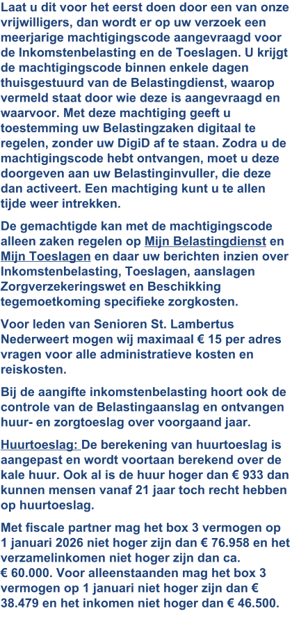Laat u dit voor het eerst doen door een van onze vrijwilligers, dan wordt er op uw verzoek een meerjarige machtigingscode aangevraagd voor de Inkomstenbelasting en de Toeslagen. U krijgt de machtigingscode binnen enkele dagen thuisgestuurd van de Belastingdienst, waarop vermeld staat door wie deze is aangevraagd en waarvoor. Met deze machtiging geeft u toestemming uw Belastingzaken digitaal te regelen, zonder uw DigiD af te staan. Zodra u de machtigingscode hebt ontvangen, moet u deze doorgeven aan uw Belastinginvuller, die deze dan activeert. Een machtiging kunt u te allen tijde weer intrekken. De gemachtigde kan met de machtigingscode alleen zaken regelen op Mijn Belastingdienst en Mijn Toeslagen en daar uw berichten inzien over Inkomstenbelasting, Toeslagen, aanslagen Zorgverzekeringswet en Beschikking tegemoetkoming specifieke zorgkosten. Voor leden van Senioren St. Lambertus Nederweert mogen wij maximaal € 15 per adres vragen voor alle administratieve kosten en reiskosten. Bij de aangifte inkomstenbelasting hoort ook de controle van de Belastingaanslag en ontvangen huur- en zorgtoeslag over voorgaand jaar. Huurtoeslag: De berekening van huurtoeslag is aangepast en wordt voortaan berekend over de kale huur. Ook al is de huur hoger dan € 933 dan kunnen mensen vanaf 21 jaar toch recht hebben op huurtoeslag. Met fiscale partner mag het box 3 vermogen op 1 januari 2026 niet hoger zijn dan € 76.958 en het verzamelinkomen niet hoger zijn dan ca. € 60.000. Voor alleenstaanden mag het box 3 vermogen op 1 januari niet hoger zijn dan € 38.479 en het inkomen niet hoger dan € 46.500. 