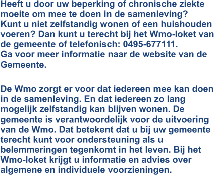 Heeft u door uw beperking of chronische ziekte moeite om mee te doen in de samenleving? Kunt u niet zelfstandig wonen of een huishouden voeren? Dan kunt u terecht bij het Wmo-loket van de gemeente of telefonisch: 0495-677111.  Ga voor meer informatie naar de website van de Gemeente.   De Wmo zorgt er voor dat iedereen mee kan doen in de samenleving. En dat iedereen zo lang mogelijk zelfstandig kan blijven wonen. De gemeente is verantwoordelijk voor de uitvoering van de Wmo. Dat betekent dat u bij uw gemeente terecht kunt voor ondersteuning als u belemmeringen tegenkomt in het leven. Bij het Wmo-loket krijgt u informatie en advies over algemene en individuele voorzieningen.